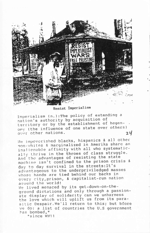 Resist Tmperialism  Imperialism (n.):The policy of extending a nation’s authority by acquisition of Lerritory or by the establishment of hegen- omy (the influence of one state over others) over other nations. 24  1o impoverished blacks, hispanics & all other aon-whites & macginalized in Amerika sharc an inalienable affinity with all who systematic  ally Lhrive in the throes of class struggle. And the advantages of resisting the state machine isn’t confined to the prison crisis & day to day survival in the streets:it’s Gavantageous to the underpriviledged masses  whose hands are tied behind our backs in avary city,prison, & capitalist-run nation srd the world! We lived menaced by its get-down-on-the- ground dictalions and only through a pa ate display of solidarity can we unharness the love which will uplift us from its para- s Despair.We’ll return to this; but bfore  : a List of countries the U.S governmen has bombed. * B3 Aene  *since Wi  "  